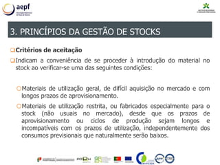 Critérios de aceitação
Indicam a conveniência de se proceder à introdução do material no
stock ao verificar-se uma das seguintes condições:
oMateriais de utilização geral, de difícil aquisição no mercado e com
longos prazos de aprovisionamento.
oMateriais de utilização restrita, ou fabricados especialmente para o
stock (não usuais no mercado), desde que os prazos de
aprovisionamento ou ciclos de produção sejam longos e
incompatíveis com os prazos de utilização, independentemente dos
consumos previsionais que naturalmente serão baixos.
3. PRINCÍPIOS DA GESTÃO DE STOCKS
 