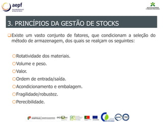 Existe um vasto conjunto de fatores, que condicionam a seleção do
método de armazenagem, dos quais se realçam os seguintes:
oRotatividade dos materiais.
oVolume e peso.
oValor.
oOrdem de entrada/saída.
oAcondicionamento e embalagem.
oFragilidade/robustez.
oPerecibilidade.
3. PRINCÍPIOS DA GESTÃO DE STOCKS
 