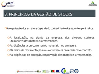 A organização dos armazéns depende do conhecimento dos seguintes parâmetros:
oA localização, na planta da empresa, dos diversos sectores
utilizadores dos materiais armazenados.
oAs distâncias a percorrer pelos materiais nos armazéns.
oOs meios de movimentação mais convenientes para cada caso concreto.
oAs exigências de proteção/conservação dos materiais armazenados.
3. PRINCÍPIOS DA GESTÃO DE STOCKS
 