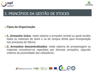 Tipos de Organização
1. Armazém único: neste sistema o armazém central ou geral recolhe
todos os materiais do stock e os de compra direta para incorporação
nos processos de fabrico.
2. Armazéns descentralizados: neste sistema de armazenagem os
materiais encontram-se repartidos por diversos armazéns, segundo
critérios de proximidade dos utilizadores.
3. PRINCÍPIOS DA GESTÃO DE STOCKS
 