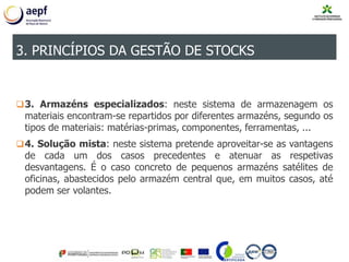 3. Armazéns especializados: neste sistema de armazenagem os
materiais encontram-se repartidos por diferentes armazéns, segundo os
tipos de materiais: matérias-primas, componentes, ferramentas, ...
4. Solução mista: neste sistema pretende aproveitar-se as vantagens
de cada um dos casos precedentes e atenuar as respetivas
desvantagens. É o caso concreto de pequenos armazéns satélites de
oficinas, abastecidos pelo armazém central que, em muitos casos, até
podem ser volantes.
3. PRINCÍPIOS DA GESTÃO DE STOCKS
 