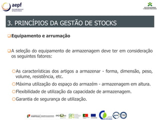 Equipamento e arrumação
A seleção do equipamento de armazenagem deve ter em consideração
os seguintes fatores:
oAs características dos artigos a armazenar - forma, dimensão, peso,
volume, resistência, etc.
oMáxima utilização do espaço do armazém - armazenagem em altura.
oFlexibilidade de utilização da capacidade de armazenagem.
oGarantia de segurança de utilização.
3. PRINCÍPIOS DA GESTÃO DE STOCKS
 