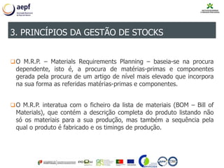 O M.R.P. – Materials Requirements Planning – baseia-se na procura
dependente, isto é, a procura de matérias-primas e componentes
gerada pela procura de um artigo de nível mais elevado que incorpora
na sua forma as referidas matérias-primas e componentes.
O M.R.P. interatua com o ficheiro da lista de materiais (BOM – Bill of
Materials), que contém a descrição completa do produto listando não
só os materiais para a sua produção, mas também a sequência pela
qual o produto é fabricado e os timings de produção.
3. PRINCÍPIOS DA GESTÃO DE STOCKS
 