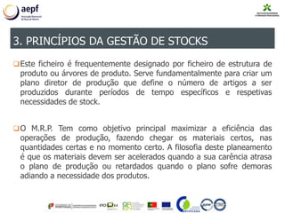 Este ficheiro é frequentemente designado por ficheiro de estrutura de
produto ou árvores de produto. Serve fundamentalmente para criar um
plano diretor de produção que define o número de artigos a ser
produzidos durante períodos de tempo específicos e respetivas
necessidades de stock.
O M.R.P. Tem como objetivo principal maximizar a eficiência das
operações de produção, fazendo chegar os materiais certos, nas
quantidades certas e no momento certo. A filosofia deste planeamento
é que os materiais devem ser acelerados quando a sua carência atrasa
o plano de produção ou retardados quando o plano sofre demoras
adiando a necessidade dos produtos.
3. PRINCÍPIOS DA GESTÃO DE STOCKS
 