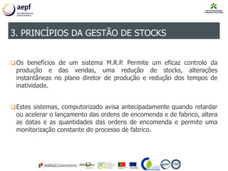 Os benefícios de um sistema M.R.P. Permite um eficaz controlo da
produção e das vendas, uma redução de stocks, alterações
instantâneas no plano diretor de produção e redução dos tempos de
inatividade.
Estes sistemas, computorizado avisa antecipadamente quando retardar
ou acelerar o lançamento das ordens de encomenda e de fabrico, altera
as datas e as quantidades das ordens de encomenda e permite uma
monitorização constante do processo de fabrico.
3. PRINCÍPIOS DA GESTÃO DE STOCKS
 