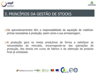 Os aprovisionamentos têm a responsabilidade da aquisição de matérias-
primas necessárias à produção, assim como a sua armazenagem.
A produção gere os meios produtivos de forma a satisfazer as
necessidades do mercado, encarregando-se das operações de
produção, dos stocks em curso de fabrico e da obtenção do produto
final já embalado.
3. PRINCÍPIOS DA GESTÃO DE STOCKS
 