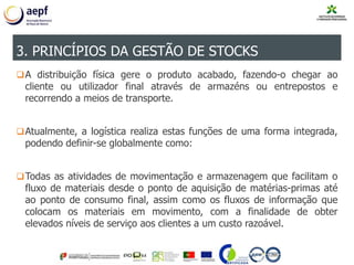 A distribuição física gere o produto acabado, fazendo-o chegar ao
cliente ou utilizador final através de armazéns ou entrepostos e
recorrendo a meios de transporte.
Atualmente, a logística realiza estas funções de uma forma integrada,
podendo definir-se globalmente como:
Todas as atividades de movimentação e armazenagem que facilitam o
fluxo de materiais desde o ponto de aquisição de matérias-primas até
ao ponto de consumo final, assim como os fluxos de informação que
colocam os materiais em movimento, com a finalidade de obter
elevados níveis de serviço aos clientes a um custo razoável.
3. PRINCÍPIOS DA GESTÃO DE STOCKS
 