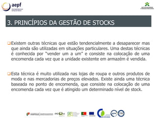 Existem outras técnicas que estão tendencialmente a desaparecer mas
que ainda são utilizadas em situações particulares. Uma destas técnicas
é conhecida por “vender um a um” e consiste na colocação de uma
encomenda cada vez que a unidade existente em armazém é vendida.
Esta técnica é muito utilizada nas lojas de roupa e outros produtos de
moda e nas mercadorias de preços elevados. Existe ainda uma técnica
baseada no ponto de encomenda, que consiste na colocação de uma
encomenda cada vez que é atingido um determinado nível de stock.
3. PRINCÍPIOS DA GESTÃO DE STOCKS
 