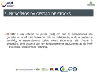 O DRP é um sistema de puxar (pull) em que as encomendas são
geradas no nível mais baixo da rede de distribuição, onde o produto é
vendido, e repercutem-se pelos níveis superiores até chegar à
produção. Este sistema tem um funcionamento equivalente ao do MRP
– Materials Requirement Planning.
3. PRINCÍPIOS DA GESTÃO DE STOCKS
 