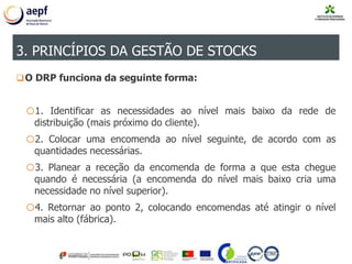 O DRP funciona da seguinte forma:
o1. Identificar as necessidades ao nível mais baixo da rede de
distribuição (mais próximo do cliente).
o2. Colocar uma encomenda ao nível seguinte, de acordo com as
quantidades necessárias.
o3. Planear a receção da encomenda de forma a que esta chegue
quando é necessária (a encomenda do nível mais baixo cria uma
necessidade no nível superior).
o4. Retornar ao ponto 2, colocando encomendas até atingir o nível
mais alto (fábrica).
3. PRINCÍPIOS DA GESTÃO DE STOCKS
 