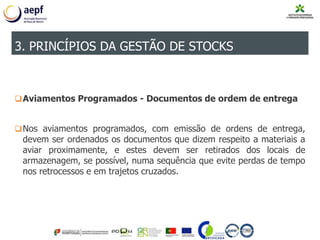 Aviamentos Programados - Documentos de ordem de entrega
Nos aviamentos programados, com emissão de ordens de entrega,
devem ser ordenados os documentos que dizem respeito a materiais a
aviar proximamente, e estes devem ser retirados dos locais de
armazenagem, se possível, numa sequência que evite perdas de tempo
nos retrocessos e em trajetos cruzados.
3. PRINCÍPIOS DA GESTÃO DE STOCKS
 