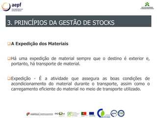 A Expedição dos Materiais
Há uma expedição de material sempre que o destino é exterior e,
portanto, há transporte de material.
Expedição - É a atividade que assegura as boas condições de
acondicionamento do material durante o transporte, assim como o
carregamento eficiente do material no meio de transporte utilizado.
3. PRINCÍPIOS DA GESTÃO DE STOCKS
 