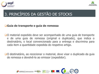Guia de transporte e guia de remessa
O material expedido deve ser acompanhado de uma guia de transporte
e de uma guia de remessa (original e duplicado), que indica o
destinatário, o local convencionado para a entrega e discrimina para
cada item a quantidade expedida do respetivo artigo.
O destinatário, ao rececionar o material, deve visar o duplicado da guia
de remessa e devolvê-lo ao emissor (expedidor).
3. PRINCÍPIOS DA GESTÃO DE STOCKS
 