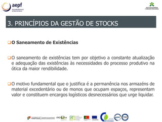 O Saneamento de Existências
O saneamento de existências tem por objetivo a constante atualização
e adequação das existências às necessidades do processo produtivo na
ótica da maior rendibilidade.
O motivo fundamental que o justifica é a permanência nos armazéns de
material excedentário ou de monos que ocupam espaços, representam
valor e constituem encargos logísticos desnecessários que urge liquidar.
3. PRINCÍPIOS DA GESTÃO DE STOCKS
 