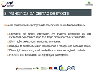Como consequências vantajosas do saneamento de existências obtém-se:
oLibertação de fundos empatados em material depreciado ou em
existências excedentárias que só a longo prazo poderiam ser utilizadas.
oEliminação de espaços mortos no armazém.
oRedução de existências e por consequência a redução dos custos de posse.
oDiminuição dos encargos administrativos e de conservação do material.
oMelhoria dos resultados da exploração da empresa.
3. PRINCÍPIOS DA GESTÃO DE STOCKS
 