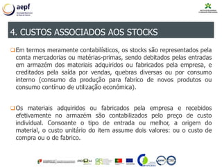 Em termos meramente contabilísticos, os stocks são representados pela
conta mercadorias ou matérias-primas, sendo debitados pelas entradas
em armazém dos materiais adquiridos ou fabricados pela empresa, e
creditados pela saída por vendas, quebras diversas ou por consumo
interno (consumo da produção para fabrico de novos produtos ou
consumo contínuo de utilização económica).
Os materiais adquiridos ou fabricados pela empresa e recebidos
efetivamente no armazém são contabilizados pelo preço de custo
individual. Consoante o tipo de entrada ou melhor, a origem do
material, o custo unitário do item assume dois valores: ou o custo de
compra ou o de fabrico.
4. CUSTOS ASSOCIADOS AOS STOCKS
 