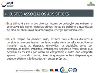 Este último é a soma dos diversos fatores de produção que entram na
estimativa tais como, matérias-primas, horas de trabalho e quantidade
de mão-de-obra, taxas de amortização, energia consumida, etc..
Já em relação ao primeiro caso, existem dois critérios distintos a
considerar: um que leva em conta no custo, além do valor específico do
material, todas as despesas envolvidas na aquisição, como por
exemplo, as tarifas, impostos, embalagens, seguros e fretes, desde que
ocorram as mesmas por conta do comprador; e outro que comporta
apenas o custo de compra, livre de quaisquer outras despesas que,
quando existem, são lançadas em custas próprias.
4. CUSTOS ASSOCIADOS AOS STOCKS
 
