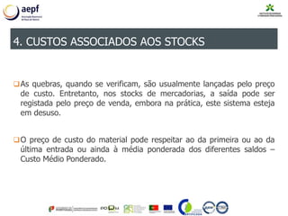 As quebras, quando se verificam, são usualmente lançadas pelo preço
de custo. Entretanto, nos stocks de mercadorias, a saída pode ser
registada pelo preço de venda, embora na prática, este sistema esteja
em desuso.
O preço de custo do material pode respeitar ao da primeira ou ao da
última entrada ou ainda à média ponderada dos diferentes saldos –
Custo Médio Ponderado.
4. CUSTOS ASSOCIADOS AOS STOCKS
 