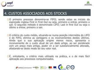 oO primeiro processo denomina-se FIFO; sendo estas as iniciais da
expressão inglesa First in First Out ou seja, primeiro a entrar, primeiro a
sair. O segundo método é denominado LIFO; Last in first Out ou seja o
último a entrar, primeiro a sair.
oO critério do custo médio, situando-se numa posição intermédia do LIFO
e do FIFO, elimina as vantagens e os inconvenientes destes últimos.
Ainda que a sua aplicação origine menos riscos, apresenta o
inconveniente de o custo atual de um dado artigo, ao ser ponderado
com um preço mais antigo, poder vir a ser substancialmente alterado,
afastando-se deste modo do seu valor real.
oÉ, entretanto, o critério mais utilizado na prática, e o de mais fácil
aplicação aos processos computorizados.
4. CUSTOS ASSOCIADOS AOS STOCKS
 