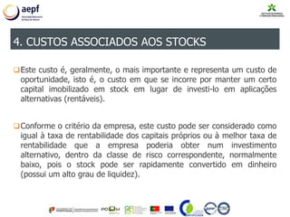 Este custo é, geralmente, o mais importante e representa um custo de
oportunidade, isto é, o custo em que se incorre por manter um certo
capital imobilizado em stock em lugar de investi-lo em aplicações
alternativas (rentáveis).
Conforme o critério da empresa, este custo pode ser considerado como
igual à taxa de rentabilidade dos capitais próprios ou à melhor taxa de
rentabilidade que a empresa poderia obter num investimento
alternativo, dentro da classe de risco correspondente, normalmente
baixo, pois o stock pode ser rapidamente convertido em dinheiro
(possui um alto grau de liquidez).
4. CUSTOS ASSOCIADOS AOS STOCKS
 