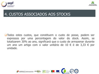 Todos estes custos, que constituem o custo de posse, podem ser
expressos por uma percentagem do valor do stock. Assim, se
totalizarem 30% ao ano, significará que o custo de armazenar durante
um ano um artigo com o valor unitário de 10 € é de 3,33 € por
unidade.
4. CUSTOS ASSOCIADOS AOS STOCKS
 