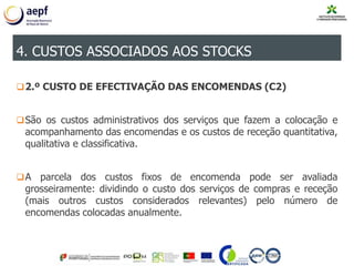 2.º CUSTO DE EFECTIVAÇÃO DAS ENCOMENDAS (C2)
São os custos administrativos dos serviços que fazem a colocação e
acompanhamento das encomendas e os custos de receção quantitativa,
qualitativa e classificativa.
A parcela dos custos fixos de encomenda pode ser avaliada
grosseiramente: dividindo o custo dos serviços de compras e receção
(mais outros custos considerados relevantes) pelo número de
encomendas colocadas anualmente.
4. CUSTOS ASSOCIADOS AOS STOCKS
 