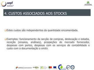 Estes custos são independentes da quantidade encomendada.
Exemplos: funcionamento da secção de compras, deslocação e estadia,
receção (ensaios, análises), prospeções de mercado fornecedor,
despesas com portes, despesas com os serviços de contabilidade e
custo com a documentação a emitir.
4. CUSTOS ASSOCIADOS AOS STOCKS
 