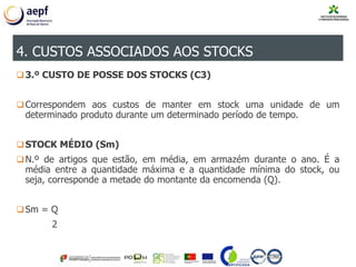 3.º CUSTO DE POSSE DOS STOCKS (C3)
Correspondem aos custos de manter em stock uma unidade de um
determinado produto durante um determinado período de tempo.
STOCK MÉDIO (Sm)
N.º de artigos que estão, em média, em armazém durante o ano. É a
média entre a quantidade máxima e a quantidade mínima do stock, ou
seja, corresponde a metade do montante da encomenda (Q).
Sm = Q
2
4. CUSTOS ASSOCIADOS AOS STOCKS
 
