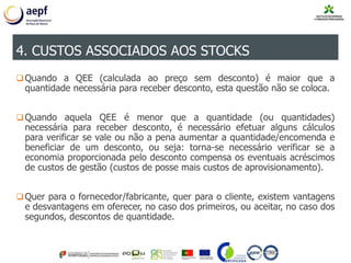 Quando a QEE (calculada ao preço sem desconto) é maior que a
quantidade necessária para receber desconto, esta questão não se coloca.
Quando aquela QEE é menor que a quantidade (ou quantidades)
necessária para receber desconto, é necessário efetuar alguns cálculos
para verificar se vale ou não a pena aumentar a quantidade/encomenda e
beneficiar de um desconto, ou seja: torna-se necessário verificar se a
economia proporcionada pelo desconto compensa os eventuais acréscimos
de custos de gestão (custos de posse mais custos de aprovisionamento).
Quer para o fornecedor/fabricante, quer para o cliente, existem vantagens
e desvantagens em oferecer, no caso dos primeiros, ou aceitar, no caso dos
segundos, descontos de quantidade.
4. CUSTOS ASSOCIADOS AOS STOCKS
 