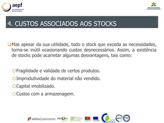 Mas apesar da sua utilidade, todo o stock que exceda as necessidades,
torna-se inútil ocasionando custos desnecessários. Assim, a existência
de stocks pode acarretar algumas desvantagens, tais como:
oFragilidade e validade de certos produtos.
oImprodutividade do material não vendido.
oCapital imobilizado.
oCustos com a armazenagem.
4. CUSTOS ASSOCIADOS AOS STOCKS
 