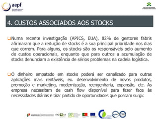 Numa recente investigação (APICS, EUA), 82% de gestores fabris
afirmaram que a redução de stocks é a sua principal prioridade nos dias
que correm. Para alguns, os stocks são os responsáveis pelo aumento
de custos operacionais, enquanto que para outros a acumulação de
stocks denunciam a existência de sérios problemas na cadeia logística.
O dinheiro empatado em stocks poderá ser canalizado para outras
aplicações mais rentáveis, ex. desenvolvimento de novos produtos,
promoção e marketing, modernização, reengenharia, expansão, etc. As
empresa necessitam de cash flow disponível para fazer face às
necessidades diárias e tirar partido de oportunidades que possam surgir.
4. CUSTOS ASSOCIADOS AOS STOCKS
 