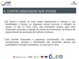 De forma a reduzir os seus custos operacionais e reforçar a sua
flexibilidade e leveza, as empresas devem procurar a redução de
stocks. O Just In Time (JIT), que entretanto evoluiu para Lean
Production, promove a redução de custos de encomenda, de setup e de
posse através de processos de melhoria continua.
Isto permite frequentes e pequenas encomendas: Os materiais,
componentes, serviços e informações são fornecidos apenas nas
quantidades e timings necessários, ou seja just in time.
4. CUSTOS ASSOCIADOS AOS STOCKS
 