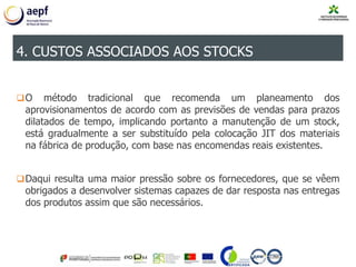 O método tradicional que recomenda um planeamento dos
aprovisionamentos de acordo com as previsões de vendas para prazos
dilatados de tempo, implicando portanto a manutenção de um stock,
está gradualmente a ser substituído pela colocação JIT dos materiais
na fábrica de produção, com base nas encomendas reais existentes.
Daqui resulta uma maior pressão sobre os fornecedores, que se vêem
obrigados a desenvolver sistemas capazes de dar resposta nas entregas
dos produtos assim que são necessários.
4. CUSTOS ASSOCIADOS AOS STOCKS
 
