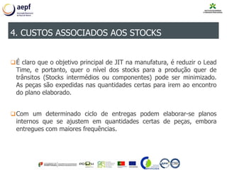 É claro que o objetivo principal de JIT na manufatura, é reduzir o Lead
Time, e portanto, quer o nível dos stocks para a produção quer de
trânsitos (Stocks intermédios ou componentes) pode ser minimizado.
As peças são expedidas nas quantidades certas para irem ao encontro
do plano elaborado.
Com um determinado ciclo de entregas podem elaborar-se planos
internos que se ajustem em quantidades certas de peças, embora
entregues com maiores frequências.
4. CUSTOS ASSOCIADOS AOS STOCKS
 