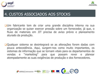 Um fabricante tem de criar uma grande disciplina interna na sua
organização se quiser exercer pressão sobre um fornecedor, já que, o
fluxo de materiais em JIT precisa de aviso prévio e planeamento
aturado da produção.
Qualquer sistema se desintegrará se as alterações forem dadas com
pouca antecedência. Aqui, surgem-nos como muito importantes, os
sistemas de informação que se tornam vitais para os departamentos de
vendas e “marketing” para que possam rever e planear
atempadamente as suas exigências de produção e dos fornecedores.
4. CUSTOS ASSOCIADOS AOS STOCKS
 