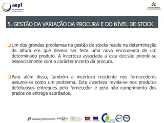 Um dos grandes problemas na gestão de stocks reside na determinação
da altura em que devera ser feita uma nova encomenda de um
determinado produto. A incerteza associada a esta decisão prende-se
essencialmente com o carácter incerto da procura.
Para além disso, também a incerteza residente nos fornecedores
assume-se como um problema. Esta incerteza revela-se nos produtos
defeituosos entregues pelo fornecedor e pelo não cumprimento dos
prazos de entrega acordados.
5. GESTÃO DA VARIAÇÃO DA PROCURA E DO NÍVEL DE STOCK
 