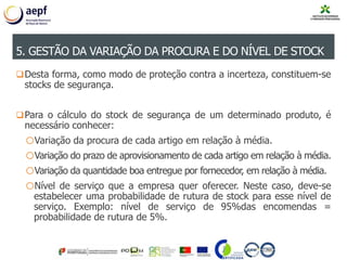 Desta forma, como modo de proteção contra a incerteza, constituem-se
stocks de segurança.
Para o cálculo do stock de segurança de um determinado produto, é
necessário conhecer:
oVariação da procura de cada artigo em relação à média.
oVariação do prazo de aprovisionamento de cada artigo em relação à média.
oVariação da quantidade boa entregue por fornecedor, em relação à média.
oNível de serviço que a empresa quer oferecer. Neste caso, deve-se
estabelecer uma probabilidade de rutura de stock para esse nível de
serviço. Exemplo: nível de serviço de 95%das encomendas =
probabilidade de rutura de 5%.
5. GESTÃO DA VARIAÇÃO DA PROCURA E DO NÍVEL DE STOCK
 