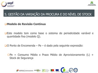 Modelo de Revisão Contínua
Este modelo tem como base o sistema de periodicidade variável e
quantidade fixa (modelo Q).
O Ponto de Encomenda – Pe – é dado pela seguinte expressão:
oPe = Consumo Médio x Prazo Médio de Aprovisionamento (L) +
Stock de Segurança
5. GESTÃO DA VARIAÇÃO DA PROCURA E DO NÍVEL DE STOCK
 