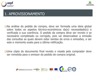 Na análise do pedido de compra, deve ser formada uma ideia global
sobre todos os aspetos técnico-económicos da(s) necessidade(s) e
verificada a sua coerência. O pedido da compra deve ser revisto e se
necessário completado ou corrigido, pois vai desencadear a emissão
das consultas as quais devem estar isentas de erros e omissões, e ser
este o momento exato para a última retificação.
Uma cópia do documento final revisto e visada pelo comprador deve
ser remetida para o emissor do pedido de compra original.
1. APROVISIONAMENTO
 