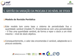 Modelo de Revisão Periódica
Este modelo tem como base o sistema de periodicidade fixa e
quantidade variável (modelo P). Encomenda-se com uma periodicidade
– P fixa uma quantidade variável, de forma a repor o stock a um nível
máximo – nível de stock objetivo.
Consequentemente, o valor das encomendas é variável, adaptando-se à
procura existente.
5. GESTÃO DA VARIAÇÃO DA PROCURA E DO NÍVEL DE STOCK
 