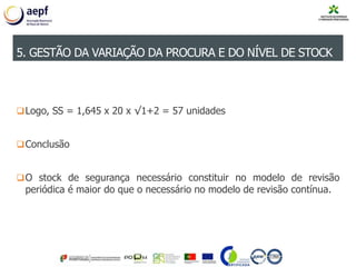 Logo, SS = 1,645 x 20 x √1+2 = 57 unidades
Conclusão
O stock de segurança necessário constituir no modelo de revisão
periódica é maior do que o necessário no modelo de revisão contínua.
5. GESTÃO DA VARIAÇÃO DA PROCURA E DO NÍVEL DE STOCK
 