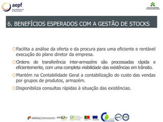 oFacilita a análise da oferta e da procura para uma eficiente e rentável
execução do plano diretor da empresa.
oOrdens de transferência inter-armazéns são processadas rápida e
eficientemente, com uma completa visibilidade das existências em trânsito.
oMantém na Contabilidade Geral a contabilização do custo das vendas
por grupos de produtos, armazém.
oDisponibiliza consultas rápidas à situação das existências.
6. BENEFÍCIOS ESPERADOS COM A GESTÃO DE STOCKS
 
