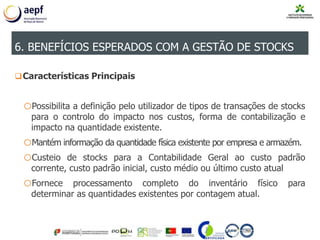 Características Principais
oPossibilita a definição pelo utilizador de tipos de transações de stocks
para o controlo do impacto nos custos, forma de contabilização e
impacto na quantidade existente.
oMantém informação da quantidade física existente por empresa e armazém.
oCusteio de stocks para a Contabilidade Geral ao custo padrão
corrente, custo padrão inicial, custo médio ou último custo atual
oFornece processamento completo do inventário físico para
determinar as quantidades existentes por contagem atual.
6. BENEFÍCIOS ESPERADOS COM A GESTÃO DE STOCKS
 