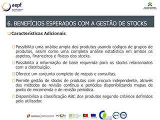 6. BENEFÍCIOS ESPERADOS COM A GESTÃO DE STOCKS
Características Adicionais
oPossibilita uma análise ampla dos produtos usando códigos de grupos de
produtos, assim como uma completa análise estatística em ambos os
aspetos, financeiros e físicos dos stocks.
oPossibilita a informação de base requerida para os stocks relacionados
com a distribuição.
oOferece um conjunto completo de mapas e consultas.
oPermite gestão de stocks de produtos com procura independente, através
dos métodos de revisão contínua e periódica disponibilizando mapas de
ponto de encomenda e de revisão periódica.
oDisponibiliza a classificação ABC dos produtos segundo critérios definidos
pelo utilizador.
6. BENEFÍCIOS ESPERADOS COM A GESTÃO DE STOCKS
 