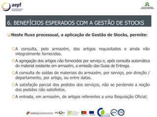 Neste fluxo processual, a aplicação de Gestão de Stocks, permite:
oA consulta, pelo armazém, dos artigos requisitados e ainda não
integralmente fornecidos.
oA agregação dos artigos não fornecidos por serviço e, após consulta automática
do material existente em armazém, a emissão das Guias de Entrega.
oA consulta de saídas de materiais do armazém, por serviço, por direção /
departamento, por artigo, ou entre datas.
oA satisfação parcial dos pedidos dos serviços, não se perdendo a noção
dos pedidos não satisfeitos.
oA entrada, em armazém, de artigos referentes a uma Requisição Oficial;
6. BENEFÍCIOS ESPERADOS COM A GESTÃO DE STOCKS
 