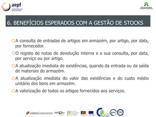 oA consulta de entradas de artigos em armazém, por artigo, por data,
por fornecedor.
oO registo de notas de devolução interna e a sua consulta, por data,
por serviço ou por artigo.
oA atualização imediata de existências, quando da entrada ou da saída
de materiais do armazém.
oA atualização imediata do valor das existências e do custo médio
unitário dos bens em armazém.
oA valorização de todos os artigos fornecidos aos serviços.
6. BENEFÍCIOS ESPERADOS COM A GESTÃO DE STOCKS
 