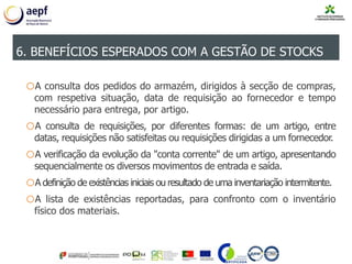 oA consulta dos pedidos do armazém, dirigidos à secção de compras,
com respetiva situação, data de requisição ao fornecedor e tempo
necessário para entrega, por artigo.
oA consulta de requisições, por diferentes formas: de um artigo, entre
datas, requisições não satisfeitas ou requisições dirigidas a um fornecedor.
oA verificação da evolução da "conta corrente" de um artigo, apresentando
sequencialmente os diversos movimentos de entrada e saída.
oA definição de existências iniciais ou resultado de uma inventariação intermitente.
oA lista de existências reportadas, para confronto com o inventário
físico dos materiais.
6. BENEFÍCIOS ESPERADOS COM A GESTÃO DE STOCKS
 