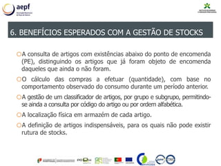 oA consulta de artigos com existências abaixo do ponto de encomenda
(PE), distinguindo os artigos que já foram objeto de encomenda
daqueles que ainda o não foram.
oO cálculo das compras a efetuar (quantidade), com base no
comportamento observado do consumo durante um período anterior.
oA gestão de um classificador de artigos, por grupo e subgrupo, permitindo-
se ainda a consulta por código do artigo ou por ordem alfabética.
oA localização física em armazém de cada artigo.
oA definição de artigos indispensáveis, para os quais não pode existir
rutura de stocks.
6. BENEFÍCIOS ESPERADOS COM A GESTÃO DE STOCKS
 