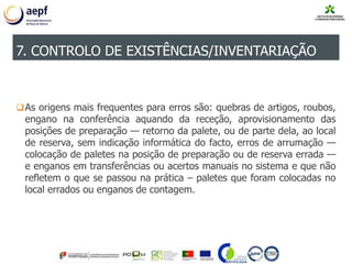 As origens mais frequentes para erros são: quebras de artigos, roubos,
engano na conferência aquando da receção, aprovisionamento das
posições de preparação — retorno da palete, ou de parte dela, ao local
de reserva, sem indicação informática do facto, erros de arrumação —
colocação de paletes na posição de preparação ou de reserva errada —
e enganos em transferências ou acertos manuais no sistema e que não
refletem o que se passou na prática – paletes que foram colocadas no
local errados ou enganos de contagem.
7. CONTROLO DE EXISTÊNCIAS/INVENTARIAÇÃO
 