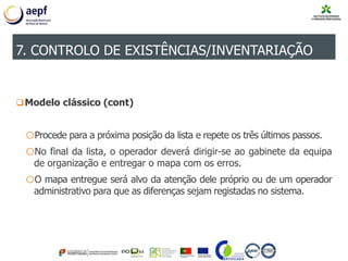 Modelo clássico (cont)
oProcede para a próxima posição da lista e repete os três últimos passos.
oNo final da lista, o operador deverá dirigir-se ao gabinete da equipa
de organização e entregar o mapa com os erros.
oO mapa entregue será alvo da atenção dele próprio ou de um operador
administrativo para que as diferenças sejam registadas no sistema.
7. CONTROLO DE EXISTÊNCIAS/INVENTARIAÇÃO
 